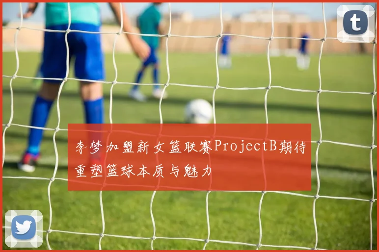 李梦加盟新女篮联赛ProjectB期待重塑篮球本质与魅力