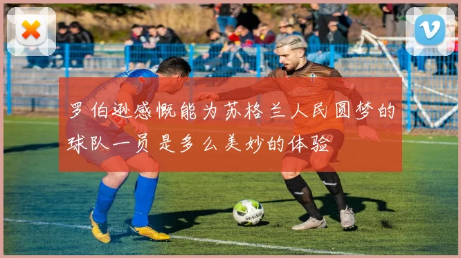 罗伯逊感慨能为苏格兰人民圆梦的球队一员是多么美妙的体验