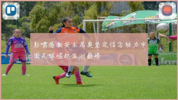 彭啸感激安东尼奥坚定信念助力中国足球崛起亚洲巅峰