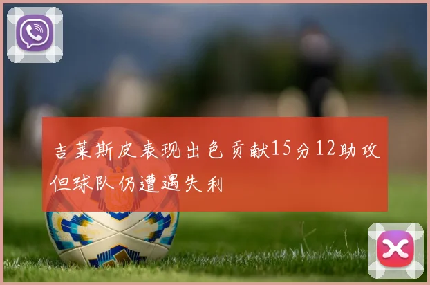 吉莱斯皮表现出色贡献15分12助攻但球队仍遭遇失利