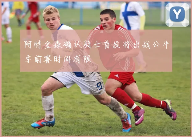阿特金森确认骑士首发将出战公牛季前赛时间有限
