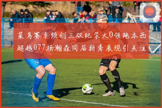 菜鸟赛季频创三双纪录大O领跑本西超越077杨瀚森同届新秀表现引关注