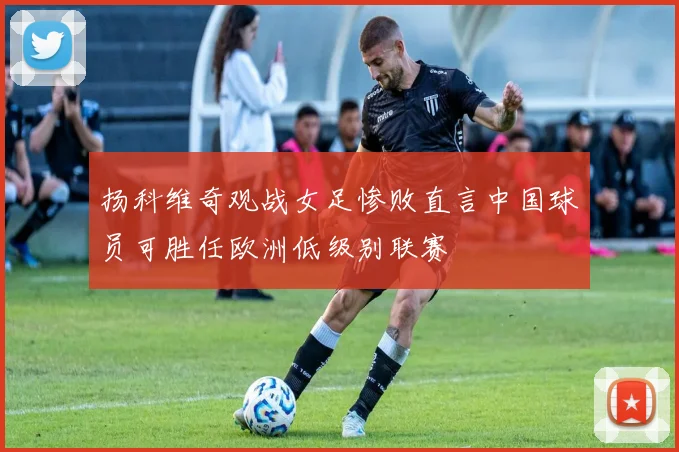 扬科维奇观战女足惨败直言中国球员可胜任欧洲低级别联赛