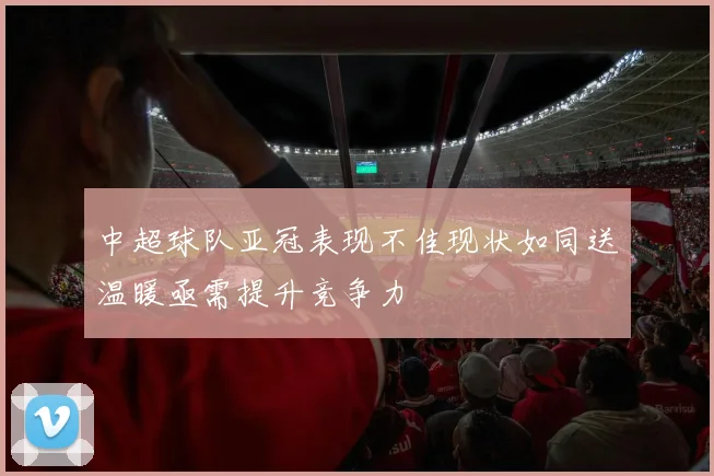 中超球队亚冠表现不佳现状如同送温暖亟需提升竞争力