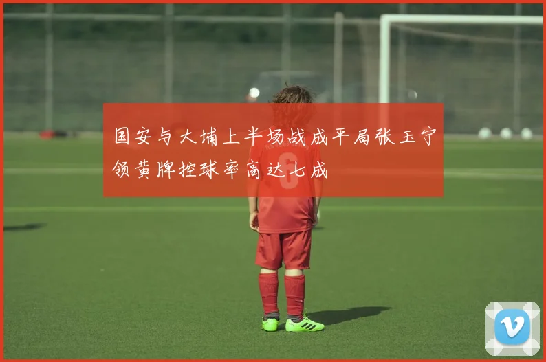 国安与大埔上半场战成平局张玉宁领黄牌控球率高达七成