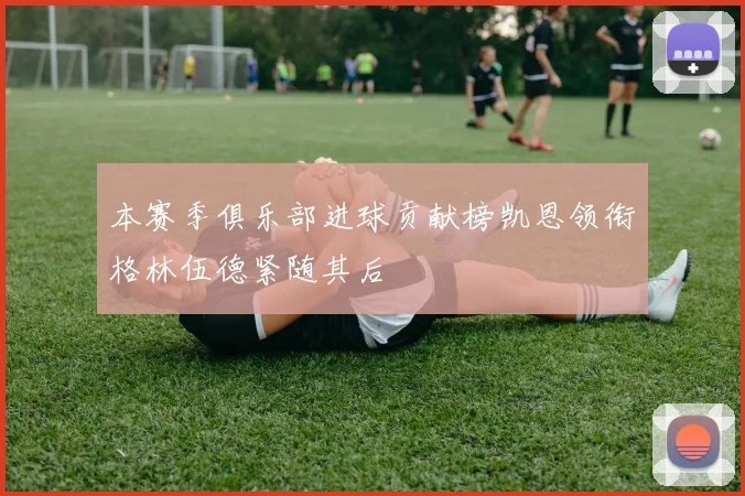 本赛季俱乐部进球贡献榜凯恩领衔格林伍德紧随其后