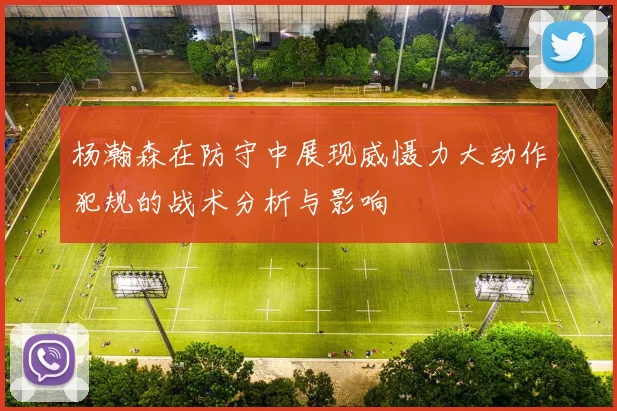 杨瀚森在防守中展现威慑力大动作犯规的战术分析与影响