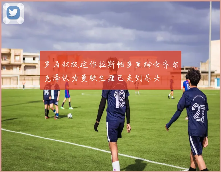 罗马积极运作拉斯帕多里转会齐尔克泽认为曼联生涯已走到尽头