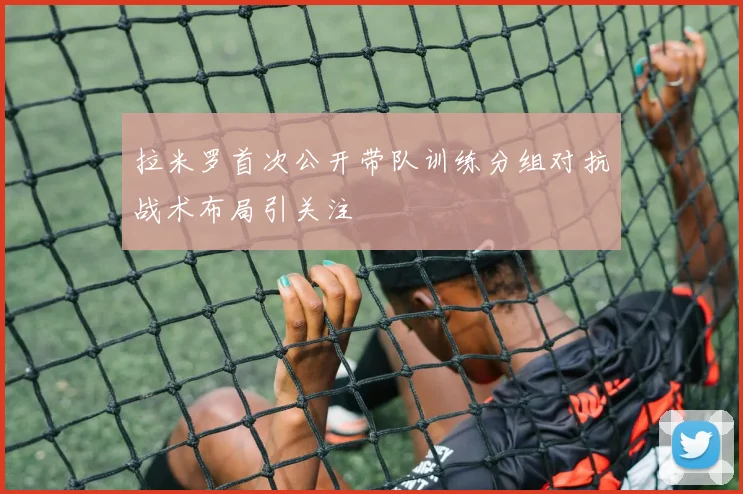 拉米罗首次公开带队训练分组对抗战术布局引关注
