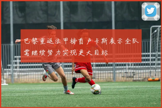 巴黎重返法甲榜首卢卡斯表示全队需继续努力实现更大目标