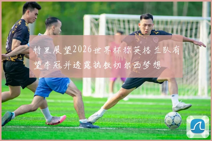 特里展望2026世界杯称英格兰队有望夺冠并透露执教切尔西梦想