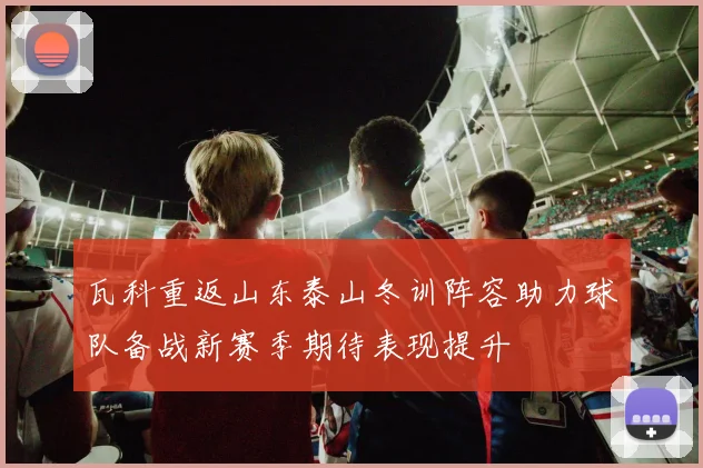 瓦科重返山东泰山冬训阵容助力球队备战新赛季期待表现提升