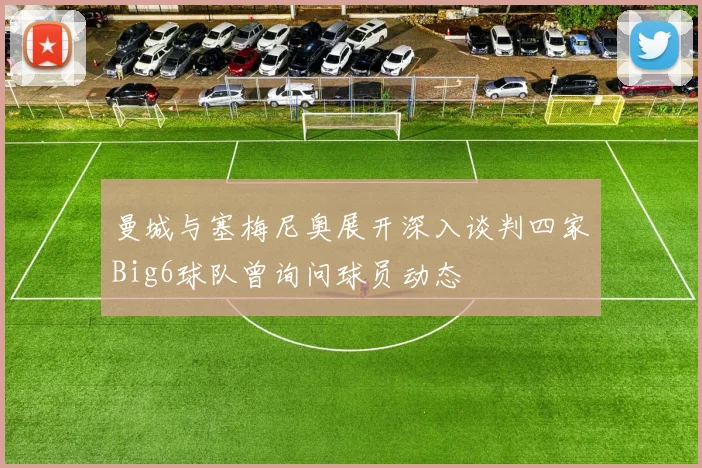 曼城与塞梅尼奥展开深入谈判四家Big6球队曾询问球员动态