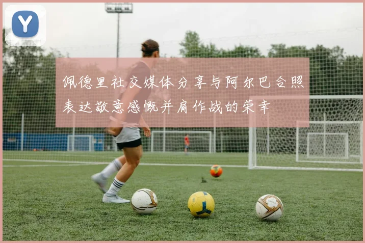 佩德里社交媒体分享与阿尔巴合照表达敬意感慨并肩作战的荣幸