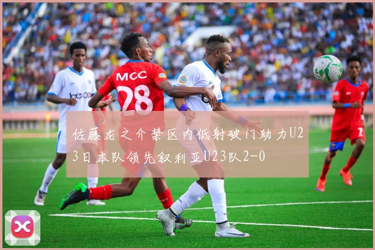 佐藤龙之介禁区内低射破门助力U23日本队领先叙利亚U23队2-0