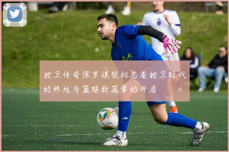 控卫传奇保罗退役标志着控卫时代的终结与篮球新篇章的开启