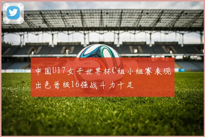 中国U17女子世界杯C组小组赛表现出色晋级16强战斗力十足