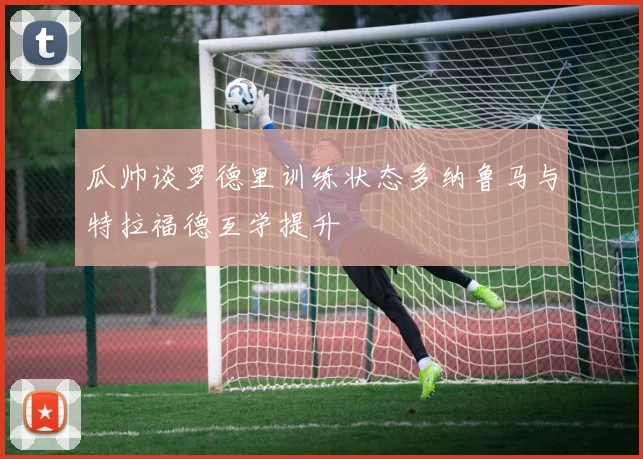 瓜帅谈罗德里训练状态多纳鲁马与特拉福德互学提升