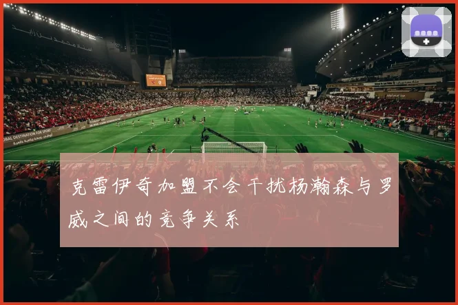克雷伊奇加盟不会干扰杨瀚森与罗威之间的竞争关系