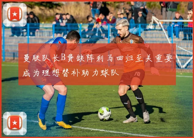 曼联队长B费缺阵利马回归至关重要成为理想替补助力球队