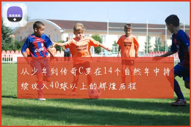 从少年到传奇C罗在14个自然年中持续攻入40球以上的辉煌历程