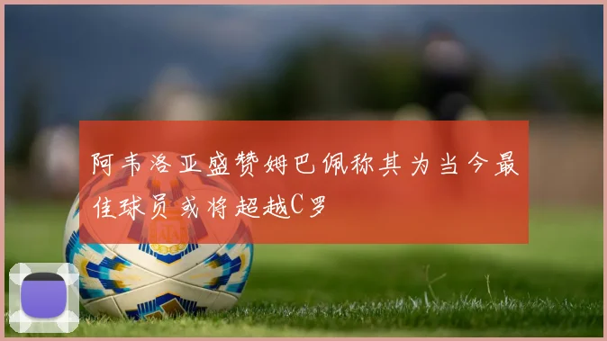 阿韦洛亚盛赞姆巴佩称其为当今最佳球员或将超越C罗