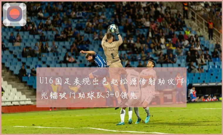 U16国足表现出色赵松源传射助攻邝兆镭破门助球队3-0领先