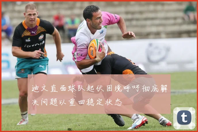 迪文直面球队起伏困境呼吁彻底解决问题以重回稳定状态